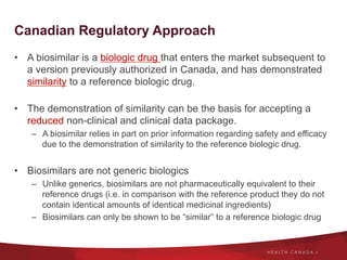 Canadian Regulatory Approach
•  A biosimilar is a biologic drug that enters the market subsequent to
a version previously authorized in Canada, and has demonstrated
similarity to a reference biologic drug.
•  The demonstration of similarity can be the basis for accepting a
reduced non-clinical and clinical data package.
–  A biosimilar relies in part on prior information regarding safety and efficacy
due to the demonstration of similarity to the reference biologic drug.
•  Biosimilars are not generic biologics
–  Unlike generics, biosimilars are not pharmaceutically equivalent to their
reference drugs (i.e. in comparison with the reference product they do not
contain identical amounts of identical medicinal ingredients)
–  Biosimilars can only be shown to be “similar” to a reference biologic drug
 