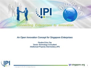 An Open Innovation Concept for Singapore Enterprises

                                          Pauline Erica Tay
                                   Senior Technology Consultant
                               Intellectual Property Intermediary (IPI)




                                                                          ipi-singapore.org   1
Copyright (C) 2012 IPI. All Rights Reserved
 