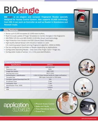 BIOsingle
BIOsingle is an elegant and compact Fingerprint Reader specially
designed for Access Control System. Also supports iCLASS technology
from HID. It can work as Controller as well as Reader in Standalone and
Network mode.

Key Features
 Stores up to 9,500 templates & 5,000 event buffers.
 Real time auto update of Finger Templates to monitor changes in the fingerprint.
 HID PROX 125 Khz and HID iCLASS 13.56 Mhz Smart card technology.
 High Protection from Scratch and ESD (Electro Static Discharge).
 High Quality Optical Sensor with Industry’s fastest 1:1 and
 1:N matching speed (Award winning Fingerprint algorithm, 2004 & 2006).
 Can be configured as Controller or Reader depending on Applications.
 Configurable Operating Modes – Only Card; Only Finger; Card + Finger etc.
 Configurable modes of sensor: 1:1; 1:N & auto-identification.




Fingerprint Scanner
        Specifications                                      OPTICAL
  CPU                                                   400 MHZ DSP
  Resolution (dpi)                                          500+
  Image Size (pixels)                                     280 X 320
  Sensing Area (mm)                                      16.0 X 19.0
  Authentication / Identification     1:1& 1:N (User Groups facility for faster verification)
  Template Size                               384 bytes (reducible to 256 bytes)
  Template Upload/Download from PC                           YES
  Enrollment Time                                           2 sec
  Verification Time                                         1 sec
  Identification Time: 1000                                < 1 sec
  FAR                                                      0.001%
  FRR                                                       0.1%




application                              Physical Access Control
                                         Safes and Vaults

          areas                          Time Attendance System
                                         Guard Tour


                                                                                                www.smartisystems.com
 