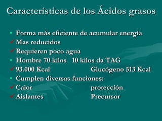 Características de los Ácidos grasos Forma más eficiente de acumular energía Mas reducidos Requieren poco agua Hombre 70 kilos  10 kilos da TAG 93.000 Kcal Glucógeno 513 Kcal Cumplen diversas funciones:  Calor  protección Aislantes Precursor 