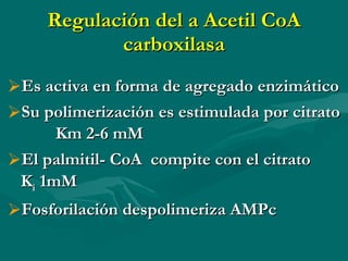 Regulación del a Acetil CoA carboxilasa Es activa en forma de agregado enzimático Su polimerización es estimulada por citrato  Km 2-6 mM El palmitil- CoA  compite con el citrato  K i  1mM Fosforilación despolimeriza AMPc  