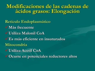 Modificaciones de las cadenas de ácidos grasos: Elongación Retículo Endoplasmático Más frecuente Utiliza Malonil CoA Es más eficiente en insaturados Mitocondria Utiliza Acetil CoA Ocurre en potenciales reductores altos 