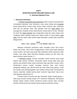 BIOSINTESIS DAN METABOLISME PRODUK ALAMI
A.
1. Biosintesis karbohidrat
a. Produksi monosakarida lewat fotosintesis.
monosakarida diproduksi lewat fotosintesis, suatu proses biologi yang
energi elektromaknitik menjadi energi kimiawi. Dalam tumbuhan
terdiri dari dua golongan reaksi. Satu golongan terdiri dari
sesungguhnya mengubah energi elektro
lain terdiri dari reaksi enzimatik
mengfiksasi karbon dioksida menjadi gula. Reaksi terakhir
gelap. Hasil dari kedua reaksi tersebut dapat disimpulkan menj
sebagai berikut:
Walaupun kesimpulan persa
reaktan dan produk, namun belum menggambarkan zantara yang terjadi sepanjang
proses tersebut. Jadi reaksi yang terjadi tidak sesederhana dalam persamaan reaksi
tersebut. Jalur carbon dalam fotosintesis dikerjakan pertama kali oleh Calvin dkk.
seperti tercantum dalam Gambar 3
b. Biosintesis sukrosa
berguna bagi manusia. Penelitian menunjukkan bahwa sukrosa tidak hanya gula
pertama yang terbentuk dalam proses fotosintesis tetapi juga bahan transpor utama.
Pembentukan sukrosa mungkin merupakan prekursor biasa untuk sintesis
polisakarida. Meskipun jalur alternat
dan fruktosa yang bertanggungjawab untuk produksi sukrosa dalam mikroorganisme
tententu, biosintesis metabolit penting dalam tumbuhan tinggi terj
yang tergambar pada Gambar 3
Fruktosa 6-fosfat, diturunkan da
fosfat yang kemudian bereaksi dengan UTP membentuk UDPglukosa. UDP
bereaksi dengan fruktosa 5
berubah menjadi sukrosa atau
BAB Ill
BIOSINTESIS DAN METABOLISME PRODUK ALAMI
A. Biosintesis Metabolit Primer
Biosintesis karbohidrat
Produksi monosakarida lewat fotosintesis. Dalam tumbuhan yang berkl
monosakarida diproduksi lewat fotosintesis, suatu proses biologi yang
energi elektromaknitik menjadi energi kimiawi. Dalam tumbuhan hijau, fotosintesis
eaksi. Satu golongan terdiri dari reaksi cahaya
uhnya mengubah energi elektromaknitik menjadi potensi kimiawi.
reaksi enzimatik yang menggunakan energi dari reaksi cahaya untuk
mengfiksasi karbon dioksida menjadi gula. Reaksi terakhir ini sering disebut
kedua reaksi tersebut dapat disimpulkan menjadi reaksi sederhana
Walaupun kesimpulan persamaan reaksi merupakan peran serta seluruh
reaktan dan produk, namun belum menggambarkan zantara yang terjadi sepanjang
si yang terjadi tidak sesederhana dalam persamaan reaksi
tersebut. Jalur carbon dalam fotosintesis dikerjakan pertama kali oleh Calvin dkk.
seperti tercantum dalam Gambar 3 --1.
Biosintesis sukrosa. Sukrosa merupakan produk tanaman yang sangat
agi manusia. Penelitian menunjukkan bahwa sukrosa tidak hanya gula
pertama yang terbentuk dalam proses fotosintesis tetapi juga bahan transpor utama.
Pembentukan sukrosa mungkin merupakan prekursor biasa untuk sintesis
Meskipun jalur alternatif terdiri dari suatu reaksi antara glukosa 1
dan fruktosa yang bertanggungjawab untuk produksi sukrosa dalam mikroorganisme
tententu, biosintesis metabolit penting dalam tumbuhan tinggi terjadi menurut jalur
yang tergambar pada Gambar 3-2.
fosfat, diturunkan dari daur fotosintetik, diubah menjadi glukosa 1
fosfat yang kemudian bereaksi dengan UTP membentuk UDPglukosa. UDP
bereaksi dengan fruktosa 5-fosfat membentuk pertama sukrosa fosfat, kemudian
berubah menjadi sukrosa atau dengan fruktosa langsung membentuk sukrosa.
Dalam tumbuhan yang berklorofil,
monosakarida diproduksi lewat fotosintesis, suatu proses biologi yang mengubah
hijau, fotosintesis
reaksi cahaya yang
maknitik menjadi potensi kimiawi. Golongan
reaksi cahaya untuk
ing disebut reaksi
adi reaksi sederhana
aan reaksi merupakan peran serta seluruh
reaktan dan produk, namun belum menggambarkan zantara yang terjadi sepanjang
si yang terjadi tidak sesederhana dalam persamaan reaksi
tersebut. Jalur carbon dalam fotosintesis dikerjakan pertama kali oleh Calvin dkk.
osa merupakan produk tanaman yang sangat
agi manusia. Penelitian menunjukkan bahwa sukrosa tidak hanya gula
pertama yang terbentuk dalam proses fotosintesis tetapi juga bahan transpor utama.
Pembentukan sukrosa mungkin merupakan prekursor biasa untuk sintesis
suatu reaksi antara glukosa 1-fosfat
dan fruktosa yang bertanggungjawab untuk produksi sukrosa dalam mikroorganisme
adi menurut jalur
daur fotosintetik, diubah menjadi glukosa 1-
fosfat yang kemudian bereaksi dengan UTP membentuk UDPglukosa. UDP-glukosa
fosfat membentuk pertama sukrosa fosfat, kemudian
dengan fruktosa langsung membentuk sukrosa.
 