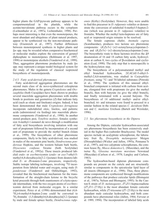 491J.A. Tillman et al. / Insect Biochemistry and Molecular Biology 29 (1999) 481–514
higher plants the GAP/pyruvate pathway appears to be
compartmentalized in the plastids, while the
acetate/mevalonate pathway occurs in the cytoplasm
(Lichtenthaler et al., 1997a; Lichtenthaler, 1998). Per-
haps most interesting is that even the monoterpenes, the
most abundant and ubiquitous of plant natural products,
appear to be synthesized via the non-mevalonate path-
way (Eisenreich et al., 1997). Further differences
between monoterpenoid synthesis in higher plants and
Ips spp. may be revealed when comparative biochemical
or molecular studies explore the conversion of geranyl
diphosphate to monoterpenes (Bohlmann et al. 1997,
1998) or monoterpene alcohols (Vanderwel et al., 1999).
Thus, aggregation pheromone production by male Ips
spp. may represent a unique model biological system for
the study of the regulation of classical isoprenoid
biosynthesis of monoterpenoids.
2.4.5. Fatty acid-derived pheromones
Fatty acid-derived aggregation pheromones are the
second main class of de novo-synthesized coleopteran
pheromones. Males in the genera Cryptolestes and Ory-
zaephilus (both Cucujidae) have been shown to produce
several macrolide aggregation pheromones with double
bonds in positions and geometries (Z) that indicate fatty
acid (such as oleate and linoleate) origins. Indeed, it has
been demonstrated that male Cryptolestes ferrugineus
incorporate radiolabeled oleic, linoleic, and palmitic
acids (administered via feeding) into macrolide phero-
mone components (Vanderwel et al., 1990). In another
stored products pest, Tenebrio molitor, females synthe-
size 4-methyl-1-nonanol de novo through a modiﬁcation
of fatty acid biosynthesis involving initiation with one
unit of propionate followed by incorporation of a second
unit of propionate to provide the methyl branch (Islam
et al., 1999). The biosynthesis of other pheromone
components, likely to be fatty acid-derived, was studied
in males of the mountain pine beetle, Dendroctonus pon-
derosae Hopkins, and the western balsam bark beetle,
Dryocoetes confusus Swaine (both Scolytidae)
(Vanderwel et al., 1992a). These insects produced lab-
eled endo- or exo-brevicomin (endo- or exo-7-ethyl-5-
methyl-6,8-dioxabicyclo[3.2.1]octane) from deutero-lab-
eled E- or Z6-nonen-2-one precursors, respectively.
Stable isotope labeling techniques, involving 18
O incor-
poration from labeled water and oxygen, using male D.
ponderosae (Vanderwel and Oehlschlager, 1992),
revealed that the biochemical mechanism for the trans-
formation of the straight-chain ketone to the bicyclic
ketal proceeds through both enantiomers of a keto-epox-
ide intermediate, with the two oxygen atoms of exo-brev-
icomin derived from molecular oxygen. In a similar
experiment, Perez et al. (1996) demonstrated that (4,4-
2
H2)-6-methyl-6-hepten-2-one could be converted to
2
H2-frontalin (1,5-dimethyl-6,8-dioxabicyclo[3.2.1]octane)
by male and female spruce beetle, Dendroctonus ruﬁp-
ennis (Kirby) (Scolytidae). However, they were unable
to ﬁnd this precursor in D. ruﬁpennis volatiles or demon-
strate the conversion of unlabeled 6-methyl-5-hepten-2-
one (which was present in D. ruﬁpennis volatiles) to
frontalin. Whether the methyl keto-heptenes are of fatty
acid or isoprenoid origin remains to be resolved.
The female cupreous chafer, Anomala cuprea
(Scarabaeidae), produces two lactone sex pheromone
components: (R,Z)-5-(Ϫ)-(1-octenyl)oxacyclopentan-2-
one and (R,Z)-5-(Ϫ)-(1-decenyl)oxacyclopentan-2-one.
The biosynthetic route to these lactones involves the ⌬9
desaturation of 16 and 18 carbon fatty acids, hydroxyl-
ation at carbon 8, two cycles of β-oxidation and cycliz-
ation (Leal, 1998). The only step that is stereospeciﬁc is
the hydroxylation step.
The biosynthesis of a polyunsaturated methyl and
ethyl branched hydrocarbon, 2E,4E,6E-5-ethyl-3-
methyl-2,4,6-nonatriene, was studied in Carpophilus
freemani, using 13
C- and 2
H-labeled substrates (Petroski
et al., 1994). The synthesis of this unusual ethyl-
branched component is initiated with carbons from acet-
ate, elongated ﬁrst with propionate (to give the methyl
branch), then with butyrate (to give the ethyl branch),
and ﬁnally terminated with a second butyrate. The
biosyntheses of 14 additional methyl- and/or ethyl-
branched, tri- and tetraenes were found to proceed in a
similar fashion in the related species C. davidsoni Dob-
son and C. mutilatus Erichson (Bartelt and Weisleder,
1996).
2.5. Sex pheromone biosynthesis in the Diptera
Among the Diptera, cuticular hydrocarbon-associated
sex pheromone biosynthesis has been extensively stud-
ied in the higher ﬂies (suborder Brachycera). The model
species include an acalyptrate schizophoran, the labora-
tory fruit ﬂy, Drosophila melanogaster Meigen
(Drosophilidae) (Wicker and Jallon, 1995a; Pennanec’h
et al., 1997), and two calyptrate schizophorans, the com-
mon house ﬂy, Musca domestica L. (Muscidae), and the
tsetse ﬂy, Glossina morsitans morsitans Newstead
(Muscidae) (Carlson et al., 1978; Langley and Carlson,
1983).
The hydrocarbon-based dipteran pheromone com-
pounds are present on the cuticle and are structurally
similar to components in the epicuticular lipid layer of
all insects (Blomquist et al., 1998). Thus, these phero-
mone components are synthesized through modiﬁcations
of the pathways that produce cuticular lipids (Blomquist
et al., 1987a; Nelson and Blomquist, 1995). In the Can-
ton-S strain of D. melanogaster, Z7,Z11-heptacosadiene
(Z7,Z11–27:Hy) is the most abundant female cuticular
hydrocarbon, while Z7-tricosene (Z7–23:Hy) is the most
abundant male cuticular hydrocarbon, and both com-
pounds have pheromonal roles (Jallon, 1984; Ferveur et
al. 1989, 1994). The incorporation of labeled fatty acids
 