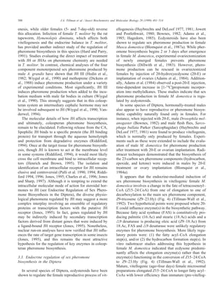 500 J.A. Tillman et al. / Insect Biochemistry and Molecular Biology 29 (1999) 481–514
enesis, while older females (5- and 7-day-old) reverse
this allocation. Infection of female T. molitor by the rat
tapeworm, Hymenolepis diminuta, which affects both
vitellogenesis and the endocrine balance in T. molitor,
has provided another indirect study of the regulation of
pheromone biosynthesis in this species (Hurd and Parry,
1991). Studies evaluating the direct impact of treatment
with JH or JHAs on pheromone chemistry are needed
in T. molitor. In contrast, chemical analyses of the four
component monoterpenoid sex pheromone produced by
male A. grandis have shown that JH III (Hedin et al.,
1982; Wiygul et al., 1990) and methoprene (Dickens et
al., 1988) induce pheromone production under a variety
of experimental conditions. Most signiﬁcantly, JH III
induces pheromone production when added to the incu-
bation medium with male fat bodies in culture (Wiygul
et al., 1990). This strongly suggests that in this coleop-
teran system an intermediary cephalic hormone may not
be involved subsequent to JH (Wiygul et al., 1990; Van-
derwel, 1994).
The molecular details of how JH affects transcription
and ultimately, coleopteran pheromone biosynthesis,
remain to be elucidated. Following release from the CA,
lipophilic JH binds to a speciﬁc protein (the JH binding
protein) for transport through the aqueous hemolymph
and protection from degradative enzymes (Riddiford,
1994). Once at the target tissue for pheromone biosynth-
esis, though JH is known to act at the membrane level
in some systems (Riddiford, 1994), it would most likely
cross the cell membrane and bind to intracellular recep-
tors (Henrich and Brown, 1995). The isolation and
identiﬁcation of an intracellular receptor for JH remains
elusive and controversial (Palli et al. 1990, 1994; Riddi-
ford 1994, 1996; Jones, 1995; Charles et al., 1996; Jones
and Sharp, 1997). Although it is tempting to extend the
intracellular molecular mode of action for steroidal hor-
mones to JH (see Endocrine Regulation of Sex Phero-
mone Biosynthesis in the Diptera), the diverse physio-
logical phenomena regulated by JH may suggest a more
complex interplay involving an ensemble of regulatory
proteins or transcription factors with the putative JH
receptor (Jones, 1995). In fact, genes regulated by JH
may be indirectly induced by secondary transcription
factors derived from distant genes that were induced by
a ligand-bound JH receptor (Jones, 1995). Nonetheless,
nuclear run-on analyses have now veriﬁed that JH inﬂu-
ences the rate of target gene transcription in some insects
(Jones, 1995), and this remains the most attractive
hypothesis for the regulation of key enzymes in coleop-
teran pheromone biosynthesis.
3.3. Endocrine regulation of sex pheromone
biosynthesis in the Diptera
In several species of Diptera, ecdysteroids have been
shown to regulate the female reproductive process of vit-
ellogenesis (Huybrechts and DeLoof 1977, 1981; Jowett
and Postlethwait, 1980; Bownes, 1982; Adams et al.,
1985; Hagedorn, 1985). Ecdysteroids have also been
shown to regulate sex pheromone production in female
Musca domestica (Blomquist et al., 1987a). While pher-
omone biosynthesis begins 2 or 3 days after emergence
in female M. domestica, experimental ovariectomization
of newly emerged females prevents pheromone
biosynthesis (Dillwith et al., 1983). However, phero-
mone production can be rescued in ovariectomized
females by injection of 20-hydroxyecdysone (20-E) or
implantation of ovaries (Adams et al., 1984). Addition-
ally, Adams et al. (1984) observed a post-20-E injection,
time-dependent increase in [1-14
C]propionate incorpor-
ation into methylalkanes. These studies indicate that sex
pheromone production in female M. domestica is regu-
lated by ecdysteroids.
In some species of Diptera, hormonally-treated males
also appear to have reproductive or pheromone biosyn-
thetic capability naturally found only in females. For
instance, when injected with 20-E, male Drosophila mel-
anogaster (Bownes, 1982) and male ﬂesh ﬂies, Sarco-
phaga bullata Parker (Sarcophagidae) (Huybrechts and
DeLoof 1977, 1981) were found to produce vitellogenin,
which is normally only produced by females. Experi-
ments such as these were extended to include the evalu-
ation of male M. domestica for pheromone production
after treatment with 20-E or ovarian implantation. Radi-
otracer techniques demonstrated that the biosynthesis of
the 23-carbon sex pheromone components (hydrocarbon,
epoxide, and ketone) were induced in males by 20-E
treatment or ovary implantation (Blomquist et al.,
1984a).
It appears that the endocrine-mediated induction of
sex pheromone biosynthesis in vitellogenic female M.
domestica involves a change in the fate of tetracosenoyl–
CoA (Z15–24:CoA) from one of elongation to one of
decarboxylation to the main sex pheromone component,
Z9-tricosene (Z9–23:Hy) (Fig. 4) (Tillman-Wall et al.,
1992). Two hypothetical points were proposed where 20-
E could inﬂuence enzyme(s) in the biosynthetic pathway.
Because fatty acid synthase (FAS) is constitutively pro-
ducing palmitic (16:Ac) and stearic (18:Ac) acids and a
̅9 desaturase is producing oleic acid (Z9–18:Ac) from
18:Ac, FAS and ̅9 desaturase were unlikely regulatory
enzymes for pheromone biosynthesis. More likely regu-
latory points were: (1) the fatty acyl–CoA elongation
step(s), and/or (2) the hydrocarbon formation step(s). In
vitro radiotracer studies addressing this hypothesis in
female M. domestica indicated that ecdysone predomi-
nantly affects the elongation enzyme(s) rather than the
enzyme(s) functioning in the conversion of Z15–24:CoA
to Z9–23:Hy (Fig. 4) (Tillman-Wall et al., 1992).
Mature, vitellogenic (age=four days) female microsomal
preparations elongated Z15–24:CoA to longer fatty acyl–
CoAs with lower efﬁciency than immature (pre-vitellog-
 