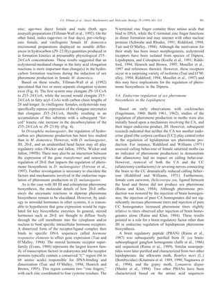 501J.A. Tillman et al. / Insect Biochemistry and Molecular Biology 29 (1999) 481–514
enic; age=two days) female and male (both ages
assayed) preparations (Tillman-Wall et al., 1992). On the
other hand, males (age=two or four days), pre-vitellog-
enic female, and vitellogenic female M. domestica
microsomal preparations displayed no notable differ-
ences in hydrocarbon (Z9–23:Hy) quantities produced or
in formation kinetics at presumably physiological Z15–
24:CoA concentrations. These results suggested that an
ecdysteroid-mediated change in the fatty acid elongation
reactions is more important than change(s) in the hydro-
carbon formation reactions during the induction of sex
pheromone production in female M. domestica.
Based on these results, Tillman-Wall et al. (1992)
speculated that two or more separate elongation systems
exist (Fig. 4). The ﬁrst system may elongate Z9–18:CoA
to Z15–24:CoA, while the second would elongate Z15–
24:CoA to fatty acyl–CoAs with carbon chain lengths of
28 and longer. In vitellogenic females, ecdysteroids may
speciﬁcally repress expression of the elongase enzyme(s)
that elongates Z15–24:CoA, thereby resulting in an
accumulation of this substrate with a subsequent “for-
ced” kinetic rate increase in the decarboxylation of the
Z15–24:CoA to Z9–23:Hy (Fig. 4).
In Drosophila melanogaster, the regulation of hydro-
carbon sex pheromone production has been less studied
than in M. domestica. However, with D. melanogaster,
JH, 20-E, and an unidentiﬁed head factor may all play
regulatory roles (Wicker and Jallon, 1995a, Wicker and
Jallon, 1995b). There may also be an interaction between
the expression of the gene transformer and oenocytic
regulation of 20-E that impacts the regulation of phero-
mone biosynthesis in D. melanogaster (Ferveur et al.,
1997). Further investigation is necessary to elucidate the
factors and mechanisms involved in the endocrine regu-
lation of pheromone production in D. melanogaster.
As is the case with JH III and coleopteran pheromone
biosynthesis, the molecular details of how 20-E inﬂu-
ences the enzymatic reactions in dipteran pheromone
biosynthesis remain to be elucidated. However, by anal-
ogy to steroidal hormones in other systems, it is reason-
able to hypothesize that gene expression would be regu-
lated for key biosynthetic enzymes. In general, steroid
hormones such as 20-E are thought to diffuse freely
through the cell membrane into the cytoplasm and/or
nucleus to bind speciﬁc intracellular hormone receptors.
A dimerized form of the receptor/ligand complex then
binds to speciﬁc DNA sequences called hormone
responsive elements to affect gene expression (Tsai and
O’Malley, 1994). The steroid hormone receptor super-
family (Evans, 1988) represents the largest known fam-
ily of transcription factors in eukaryotes and the receptor
proteins typically contain a conserved “C” region (66 to
68 amino acids) responsible for DNA-binding and
dimerization (Tsai and O’Malley, 1994; Henrich and
Brown, 1995). This region contains two “zinc ﬁngers,”
with each zinc coordinated to four cysteine residues. The
N-terminal zinc ﬁnger contains three amino acids that
bind to DNA, while the C-terminal zinc ﬁnger functions
in dimer formation and may interact with other nuclear
proteins (Schwabe and Rhodes, 1991; Riddiford, 1994;
Tsai and O’Malley, 1994). Although the motivation for
their study has been insect morphogenesis, ecdysteroid
receptors have been isolated from species of Diptera,
Lepidoptera, and Coleoptera (Koelle et al., 1991; Riddi-
ford, 1994; Henrich and Brown, 1995; Mouillet et al.,
1997 and references therein). However, these receptors
occur in a surprising variety of isoforms (Tsai and O’M-
alley, 1994; Riddiford, 1994; Mouillet et al., 1997) and
this may have implications for the regulation of phero-
mone biosynthesis in the Diptera.
3.4. Endocrine regulation of sex pheromone
biosynthesis in the Lepidoptera
Based on early observations with cockroaches
(Engelmann, 1960; Barth 1961, 1962), studies of the
regulation of pheromone production in moths were also
initially based upon a mechanism involving the CA, and
their major endocrine product, JH. However, subsequent
research indicated that neither the CA nor another endo-
crine gland (the corpora cardiaca [CC]) play central roles
in the regulation of lepidopteran sex pheromone pro-
duction. For instance, Riddiford and Williams (1971)
assessed calling behaviour of female saturniid moths (as
an indicator of pheromone production) to demonstrate
that allatectomy had no impact on calling behaviour.
However, removal of both the CA and the CC
(allatectomy-cardiactomy) or severing nerves connecting
the brain to the CC dramatically reduced calling behav-
iour (Riddiford and Williams, 1971). Furthermore,
female corn earworm, Helicoverpa zea, ligated between
the head and thorax did not produce sex pheromone
(Raina and Klun, 1984). Although pheromone pro-
duction was restored by the injection of brain homogen-
ates, the injection of pure CA homogenates did not sig-
niﬁcantly increase pheromone titers and injection of pure
CC homogenates increased pheromone titers slightly
relative to titers observed after injection of brain homo-
genates alone (Raina and Klun, 1984). These results
pointed to a role for a brain regulatory factor other than
JH in endocrine regulation of lepidopteran pheromone
biosynthesis.
A brain regulatory peptide (PBAN) (Raina et al.,
1987) was subsequently puriﬁed from H. zea brain-
subesophageal ganglion homogenate (Jaffe et al., 1986)
and sequenced (Raina et al., 1989). Similar neuropep-
tides were later puriﬁed and characterized from two other
lepidopterans: the silkworm moth, Bombyx mori (L.)
(Bombycidae) (Kitamura et al. 1989, 1990; Nagasawa et
al., 1994), and the gypsy moth, Lymantria dispar
(Masler et al., 1994). Two other PBANs have been
characterized based on the amino acid sequences
 