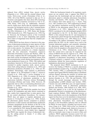 502 J.A. Tillman et al. / Insect Biochemistry and Molecular Biology 29 (1999) 481–514
deduced from cDNA isolated from Agrotis ipsilon
(Duportets et al., 1998) and the oriental tobacco bud-
worm, Helicoverpa assulta (Noctuidae) (Choi et al.,
1998). All of the PBANs examined to date are 33- or
34-amino acid peptides that share about 80% homology
and an amidated C-terminus (reviewed in Teal et al.,
1996; Raina, 1997) (Fig. 6). Additionally, structure-
activity studies have shown that the minimum sequence
necessary for biological activity is the C-terminal penta-
peptide (Phenylalanine–Serine–Proline–Arginine–Leu-
cine-NH2) (Kitamura et al., 1989; Raina and Kempe,
1990; Kuniyoshi et al., 1992; Nagasawa et al., 1994; Fig.
6). However, the biological activity of the C-terminal
pentapeptide is one or more (depending upon peptide
dose) orders of magnitude lower than the complete par-
ent peptide.
While PBAN has been shown to function in the regu-
lation of pheromone production in many species of Lepi-
doptera, juvenile hormone (JH) appears also to play a
role in some species. For instance, the CA are necessary
for sex pheromone production in a female migratory
moth, the true armyworm, Pseudaletia unipuncta
(Haworth) (Noctuidae) (Cusson and McNeil, 1989). In
this moth, it appears that JH I (and possibly JH II) regu-
lates both ovarian development and PBAN release from
the neuroendocrine system during post-migratory phero-
mone production (Cusson et al., 1994). This indirect and
stimulatory function for JH has also recently been dem-
onstrated in another migratory moth, Agrotis ipsilon,
where both calling behavior (Gadenne et al., 1993) and
pheromone production (Picimbon et al., 1995) are JH-
mediated. Interestingly, male response to pheromone
also appears to be JH-mediated in both P. unipuncta
(Cusson et al., 1994) and A. ipsilon (Gadenne et al.,
1993; Duportets et al., 1996). In contrast, JH functions
in the cessation of pheromone production in the
omnivorous leafroller, Platynota stultana Walsingham
(Torticidae) (Webster and Carde
´
, 1984). However, JH
apparently had no effect in terminating pheromone pro-
duction in another tortricid, Argyrotaenia velutinana
(Jurenka et al., 1993).
Although PBAN and PBAN-like peptides have been
found in all Lepidoptera and other insects examined to
date, studies have suggested that, in some species, they
do not control pheromone biosynthesis. For instance,
PBAN does not appear to regulate pheromone pro-
duction in Trichoplusia ni (Tang et al., 1989). Instead,
the pheromone glands become competent to produce
pheromone at adult eclosion and pheromone production
continues unregulated for the duration of the life of the
female. Additionally, pheromone gland competency in
T. ni is controlled by 20-E during the pupal stage (Tang
et al., 1991). However, recent studies have suggested
that PBAN may regulate the release of pheromone dur-
ing the calling period in female T. ni (Zhao and
Haynes, 1997).
While the biochemical details of its regulatory mech-
anism are not entirely clear, it appears that PBAN is
released into the hemolymph and acts directly on the
pheromone gland to stimulate pheromone biosynthesis
(Jurenka and Roelofs, 1993; Jurenka, 1996). There is
also evidence from some species (e.g. L. dispar, Tang
et al., 1987; Golubeva et al., 1997) supporting an alterna-
tive and indirect mechanism involving neural transport
of PBAN to the pheromone gland (Teal et al., 1989;
Christensen et al., 1991). Apparently, in both cases,
PBAN is produced in the sub-esophageal ganglia (SEG)
and transported to the CC. In the direct mechanism,
PBAN is then released from the CC and transported to
the pheromone gland through the hemolymph (Raina et
al., 1987; Ramaswamy et al., 1995; Marco et al., 1996).
According to the indirect mechanism, PBAN is trans-
ported from the SEG via the ventral nerve cord to the
terminal abdominal ganglion, and ostensibly stimulates
the pheromone gland through nerves emanating pos-
teriorly from the ganglion to the gland (Teal et al., 1989;
Christensen et al., 1991). Alternatively, neural input
from the ventral nerve cord may be required for the
release of PBAN from the CC (Iglesias et al., 1998). The
latter hypothesis combines both neural and endocrine
regulation of pheromone biosynthesis in these moths.
Continued research is required to fully understand the
mechanisms behind the neuro-endocrine regulation of
lepidopteran pheromone biosynthesis.
The proposed direct PBAN mechanism in H. zea
involves the binding of PBAN to a speciﬁc pheromone
gland membrane receptor (Fig. 7) (Jurenka and Roelofs,
1993; Jurenka, 1996). A conformational change in the
receptor upon ligand (PBAN) binding opens a membrane
calcium channel, allowing the entrance of calcium ions
into the cell. Calcium ions stimulate pheromone pro-
duction (Jurenka et al., 1991; Ma and Roelofs, 1995)
through the second messenger adenosine 3,5-cyclic
monophosphate (cAMP) (Rafaeli and Soroker, 1989).
Calcium ions and cAMP then carry out signal transduc-
tion to ultimately result in pheromone production
(Rafaeli and Soroker, 1989; Rafaeli et al. 1990, 1997).
There also appears to be a role for the hydrolysis of
phosphotidyl inositol in transduction of the pheromono-
tropic response (Rafaeli, 1994). Additional enzymes or
factors most likely exist in the transduction of the PBAN
signal, but they have yet to be identiﬁed or characterized.
Further studies of the endocrine regulation of lepidop-
teran pheromone biosynthesis have examined the
enzymes in the biosynthetic pathways that are affected
by PBAN. In some species, including Agyrotaenia velut-
inana (Tang et al., 1989), Helicoverpa zea (Jurenka et
al., 1991) and the cabbage moth, Mamestra brassicae L.
(Noctuidae) (Jacquin et al., 1994), PBAN appears to
affect an enzymatic step or steps in or prior to fatty acid
synthesis. PBAN apparently increases acetyl–CoA car-
boxylase activity or the availability of substrate for fatty
 