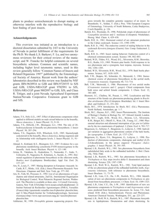 505J.A. Tillman et al. / Insect Biochemistry and Molecular Biology 29 (1999) 481–514
plants to produce semiochemicals to disrupt mating or
otherwise interfere with the reproductive biology and
host ﬁnding of pest insects.
Acknowledgements
This overview was initiated as an introduction to a
doctoral dissertation submitted by JAT to the University
of Nevada in partial fulﬁllment of the requirements for
the Ph.D. We thank L.S. Barkawi, F. Lu, and two anony-
mous reviewers for their critical reviews of the manu-
script; and W. Francke for helpful comments on several
biosynthetic schemes. Common and scientiﬁc names,
including higher level taxonomic names, used in this
review generally follow “Common Names of Insects and
Related Organisms 1997” published by the Entomologi-
cal Society of America. Recent work from the authors’
laboratories described in this review was funded by NSF
grants IBN-9630916 to GJB and IBN-9728555 to SJS
and GJB, USDA-NRI-CGP grant 9702991 to SJS,
USDA-NRI-CGP grant 9802897 to GJB, SJS, and Claus
R. Tittiger, and a joint Nevada Agricultural Experiment
Station/Nevada Cooperative Extension grant to GJB
and SJS.
References
Adams, T.S., Holt, G.G., 1987. Effect of pheromone components when
applied to different models on male sexual behavior in the houseﬂy,
Musca domestica. J. Insect Physiol. 33, 9–18.
Adams, T.S., Dillwith, J.W., Blomquist, G.J., 1984. The role of 20-
hydroxyecdysone in houseﬂy sex pheromone biosynthesis. J. Insect
Physiol. 30, 287–294.
Adams, T.S., Hagedorn, H.H., Wheelock, G.D., 1985. Haemolymph
ecdysteroid in the houseﬂy, Musca domestica, during oogenesis and
its relationship with vitellogenin levels. J. Insect Physiol. 31, 91–
97.
Ahmad, S., Kirkland, K.E., Blomquist, G.J., 1987. Evidence for a sex
pheromone metabolizing cytochrome P-450 monooxygenase in the
houseﬂy. Arch. Insect Biochem. Physiol. 6, 121–140.
Arima, R., Takahura, K., Kadoshima, T., Numazake, F., Ando, T.,
Uchiyama, H., Nagasawa, H., Kitamura, A., Suzuki, A., 1991. Hor-
monal regulation of pheromone biosynthesis in the silkworm moth,
Bombyx mori (Lepidoptera: Bombycidae). Appl. Ent. Zool. 26,
137–147.
Arn, H., Louis, F., 1997. Mating disruption in European vineyards. In:
Carde
´
, R.T., Minks, A.K. (Eds.), Insect Pheromone Research: New
Directions. Chapman and Hall, New York, pp. 377–382.
Arn, H., To
´
th, M., Priessner, E., 1992. List of sex pheromones of Lepi-
doptera and related attractants, 2nd Ed., International Organization
for Biological Control, West Palearctic Regional Section, Wa
¨
den-
swil. The Pherolist is available at three sites: 1) Cornell University,
Geneva, New York (USA)-http://www.nysaes.cornell.edu/pheronet/; 2)
Institut National de Recherches Agronomiques (INRA), Versailles
(France)-http://quasimodo.versailles.inra.fr/pherolist/ pherolist.htm;
and 3) Max-Planck-Institut fu
¨
r Verhaltensphysiologie, Seewiesen
(Germany)-http://www.mpi-seewiesen.mpg.de/~kaisslin/pheronet/
pherolist.htm
Ashburner, M., 1998. Drosophila genome sequencing projects: Pro-
gress towards the complete genomic sequence of an insect. In:
Brunnhofer, V., Solda
´
n, T. (Eds.), Proc. VIth European Congress
of Entomology. University of South Bohemia, Ceske Budejovice,
Czech Republic, p. 126.
Bartelt, R.J., Weisleder, D., 1996. Polyketide origin of pheromones of
Carpophilus davidsoni and C. mutilatus (Coleoptera: Nitidulidae).
Bioorg. Med. Chem. 4, 429–438.
Barth, R.H. Jr., 1961. Hormonal control of sex attractant production
in the Cuban cockroach. Science 133, 1598–1599.
Barth, R.H. Jr., 1962. The endocrine control of mating behavior in the
cockroach Byrsotria fumigata (Guerin). Gen. Comp. Endocrinol. 2,
53–69.
Barth, R.H. Jr., 1965. Insect mating behavior: Endocrine control of a
chemical communication system. Science 149, 882–883.
Bedard, W.D., Tilden, P.E., Wood, D.L., Silverstein, R.M., Brownlee,
R.G., Rodin, J.O., 1969. Western pine beetle: Field response to its
sex pheromone and a synergistic host terpene, myrcene. Science
164, 1284–1285.
Bedard, W.D., Silverstein, R.M., Wood, D.L., 1970. Bark beetle pher-
mones. Science 167, 1638–1639.
Bell, T.W., Boppre
´
, M., Schneider, D., Meinwald, J., 1984. Stereo-
chemical course of pheromone biosynthesis in the acrtiid moth,
Creatonotos transiens. Experientia 40, 713–714.
Bell, T.W., Meinwald, J., 1986. Pheromones of two arctiid moths
(Creatonotos transiens and C. gangis): Chiral components from
both sexes and achiral female components. J. Chem. Ecol. 12,
385–409.
Biemont, J.C., Chaibou, M., Pouzat, J., 1992. Localization and ﬁne
structure of the female sex pheromone-producing glands in Bruchi-
dius atrolineatus (Pic) (Coleoptera: Bruchidae). Int. J. Insect Mor-
phol. and Embryol. 21, 251–262.
Birch, M.C., 1974. Introduction. In: Birch, M.C. (Ed.), Pheromones.
North Holland, Amsterdam, pp. 1–7.
Birch, M.C., Haynes, K.F., 1982. Insect PheromonesIn:, The Institute
of Biology’s Studies in Biology No. 147. Edward Arnold, London.
Birch, M.C., Light, D.M., Wood, D.L., Browne, L.E., Silverstein,
R.M., Bergot, B.J., Ohloff, G., West, J.R., Young, J.C., 1980. Pher-
omonal attraction and allomonal interruption of Ips pini in Califor-
nia by the two enantiomers of ipsdienol. J. Chem. Ecol. 6, 703–717.
Birgersson, G., Schlyter, F., Bergstro
¨
m, G., Lo
¨
fqvist, J., 1988. Individ-
ual variation in aggregation pheromone content of the bark beetle,
Ips typographus. J. Chem. Ecol. 14, 1737–1761.
Birgersson, G., Byers, J.A., Bergstro
¨
m, G., Lo
¨
fqvist, J., 1990. Pro-
duction of pheromone components, chalcogran and methyl (E,Z)-
2,4-decadienoate, in the spruce engraver Pityogenes chalco-
graphus. J. Insect Physiol. 36, 391–395.
Bjostad, L.B., Roelofs, W.L., 1981. Sex pheromone biosynthesis from
radiolabeled fatty acids in the redbanded leafroller. J. Biol. Chem.
256, 7936–7940.
Bjostad, L.B., Roelofs, W.L., 1983. Sex pheromone biosynthesis in
Trichoplusia ni: Key steps involve delta-11 desaturation and chain
shortening. Science 220, 1387–1389.
Bjostad, L.B., Wolf, W.A., Roelofs, W.L., 1981. Total lipid analysis
of the sex pheromone gland of the redbanded leafroller moth, Argy-
rotaenia velutinana, with reference to pheromone biosynthesis.
Insect Biochem. 11, 73–79.
Bjostad, L.B., Linn, C.E., Du, J.-W., Roelofs, W.L., 1984. Identiﬁ-
cation of new sex pheromone components in Trichoplusia ni, pre-
dicted from biosynthetic precursors. J. Chem. Ecol. 10, 1309–1323.
Bjostad, L.B., Linn, C.E., Du, J.-W., 1985. Identiﬁcation of new sex
pheromone components in Trichoplusia ni and Argyrotaenia veluti-
nana, predicted from biosynthetic precursors. In: Acree, T.E., Sod-
erland, D.M. (Eds.), Semiochemicals: Flavors and Pheromones.
American Chemical Society, Washington, D.C, pp. 223–237.
Bjostad, L.B., Wolf, W.A., Roelofs, W.L., 1987. Pheromone biosynth-
esis in lepidopterans: Desaturation and chain shortening. In:
 