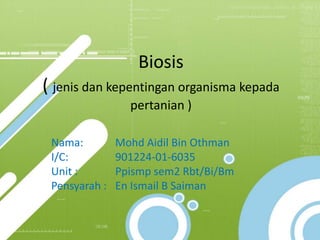 Biosis
( jenis dan kepentingan organisma kepada
                 pertanian )

 Nama:         Mohd Aidil Bin Othman
 I/C:          901224-01-6035
 Unit :        Ppismp sem2 Rbt/Bi/Bm
 Pensyarah :   En Ismail B Saiman
 
