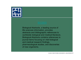 BIOSIS
Biological Abstracts, a leading source of
life sciences information, provides
abstracts and bibliographic references to
worldwide biological and medical literature.
Biological Abstracts contains references to
journal items focusing on vital biological
and medical research findings,
pharmacological studies, and discoveries
of new organisms.
 