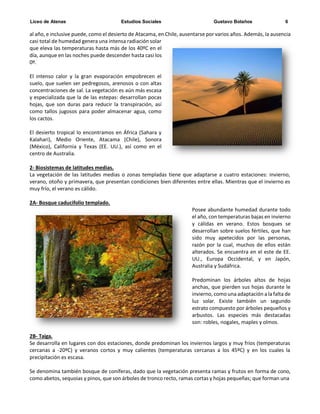 Liceo de Atenas Estudios Sociales Gustavo Bolaños 6
al año, e inclusive puede, como el desierto de Atacama, en Chile, ausentarse por varios años. Además, la ausencia
casi total de humedad genera una intensa radiación solar
que eleva las temperaturas hasta más de los 40ºC en el
día, aunque en las noches puede descender hasta casi los
0º.
El intenso calor y la gran evaporación empobrecen el
suelo, que suelen ser pedregosos, arenosos o con altas
concentraciones de sal. La vegetación es aún más escasa
y especializada que la de las estepas: desarrollan pocas
hojas, que son duras para reducir la transpiración, así
como tallos jugosos para poder almacenar agua, como
los cactos.
El desierto tropical lo encontramos en África (Sahara y
Kalahari), Medio Oriente, Atacama (Chile), Sonora
(México), California y Texas (EE. UU.), así como en el
centro de Australia.
2- Biosistemas de latitudes medias.
La vegetación de las latitudes medias o zonas templadas tiene que adaptarse a cuatro estaciones: invierno,
verano, otoño y primavera, que presentan condiciones bien diferentes entre ellas. Mientras que el invierno es
muy frío, el verano es cálido.
2A- Bosque caducifolio templado.
Posee abundante humedad durante todo
el año, con temperaturas bajas en invierno
y cálidas en verano. Estos bosques se
desarrollan sobre suelos fértiles, que han
sido muy apetecidos por las personas,
razón por la cual, muchos de ellos están
alterados. Se encuentra en el este de EE.
UU., Europa Occidental, y en Japón,
Australia y Sudáfrica.
Predominan los árboles altos de hojas
anchas, que pierden sus hojas durante le
invierno, como una adaptación a la falta de
luz solar. Existe también un segundo
estrato compuesto por árboles pequeños y
arbustos. Las especies más destacadas
son: robles, nogales, maples y olmos.
2B- Taiga.
Se desarrolla en lugares con dos estaciones, donde predominan los inviernos largos y muy fríos (temperaturas
cercanas a -20ºC) y veranos cortos y muy calientes (temperaturas cercanas a los 45ºC) y en los cuales la
precipitación es escasa.
Se denomina también bosque de coníferas, dado que la vegetación presenta ramas y frutos en forma de cono,
como abetos, sequoias y pinos, que son árboles de tronco recto, ramas cortas y hojas pequeñas; que forman una
 