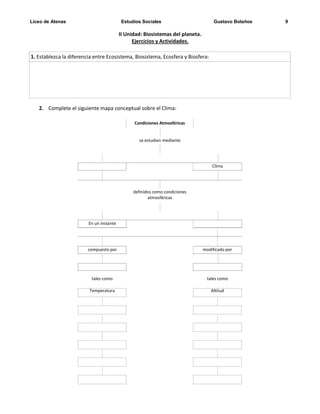 Liceo de Atenas Estudios Sociales Gustavo Bolaños 9
II Unidad: Biosistemas del planeta.
Ejercicios y Actividades.
2. Complete el siguiente mapa conceptual sobre el Clima:
Condiciones Atmosféricas
se estudian mediante
Clima
definidos como condiciones
atmosféricas
En un instante
compuesto por modificado por
tales como tales como
Temperatura Altitud
1. Establezca la diferencia entre Ecosistema, Biosistema, Ecosfera y Biosfera:
 