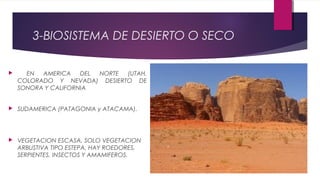 3-BIOSISTEMA DE DESIERTO O SECO
 EN AMERICA DEL NORTE (UTAH,
COLORADO Y NEVADA) DESIERTO DE
SONORA Y CALIFORNIA
 SUDAMERICA (PATAGONIA y ATACAMA).
 VEGETACION ESCASA, SOLO VEGETACION
ARBUSTIVA TIPO ESTEPA, HAY ROEDORES,
SERPIENTES, INSECTOS Y AMAMIFEROS.
 