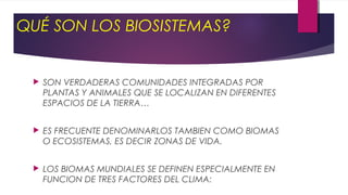  SON VERDADERAS COMUNIDADES INTEGRADAS POR
PLANTAS Y ANIMALES QUE SE LOCALIZAN EN DIFERENTES
ESPACIOS DE LA TIERRA…
 ES FRECUENTE DENOMINARLOS TAMBIEN COMO BIOMAS
O ECOSISTEMAS, ES DECIR ZONAS DE VIDA.
 LOS BIOMAS MUNDIALES SE DEFINEN ESPECIALMENTE EN
FUNCION DE TRES FACTORES DEL CLIMA:
QUÉ SON LOS BIOSISTEMAS?
 