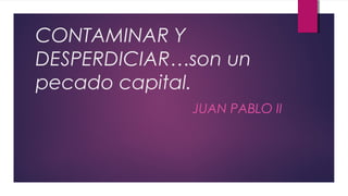 CONTAMINAR Y
DESPERDICIAR…son un
pecado capital.
JUAN PABLO II
 