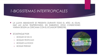 1-BIOSISTEMAS INTERTROPICALES
 LA LLUVIA ABUNDANTE SE PRESENTA DURANTE TODO EL AÑO, AL IGUAL
QUE LAS ALTAS TEMPERATURAS, SIN EMBARGO, ESTAS CONDICIONES
VARIAN SEGÚN LA CERCANIA CON EL ECUADOR TERRESTRE.
 SE DISTINGUE POR:
1. BOSQUES DE SELVA
2. BOSQUES TROPICALES
3. BOSQUES LLUVIOSOS
4. BOSQUE PERENNE
 