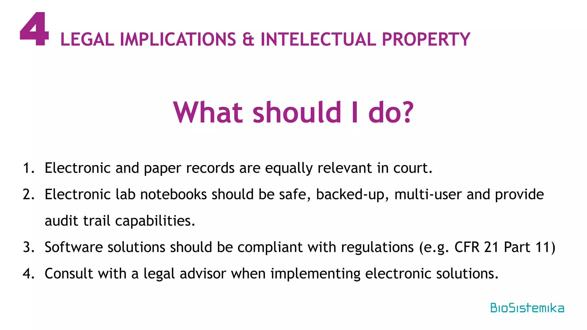 4
1. Electronic and paper records are equally relevant in court.
2. Electronic lab notebooks should be safe, backed-up, multi-user and provide
audit trail capabilities.
3. Software solutions should be compliant with regulations (e.g. CFR 21 Part 11)
4. Consult with a legal advisor when implementing electronic solutions.
What should I do?
LEGAL IMPLICATIONS & INTELECTUAL PROPERTY
 