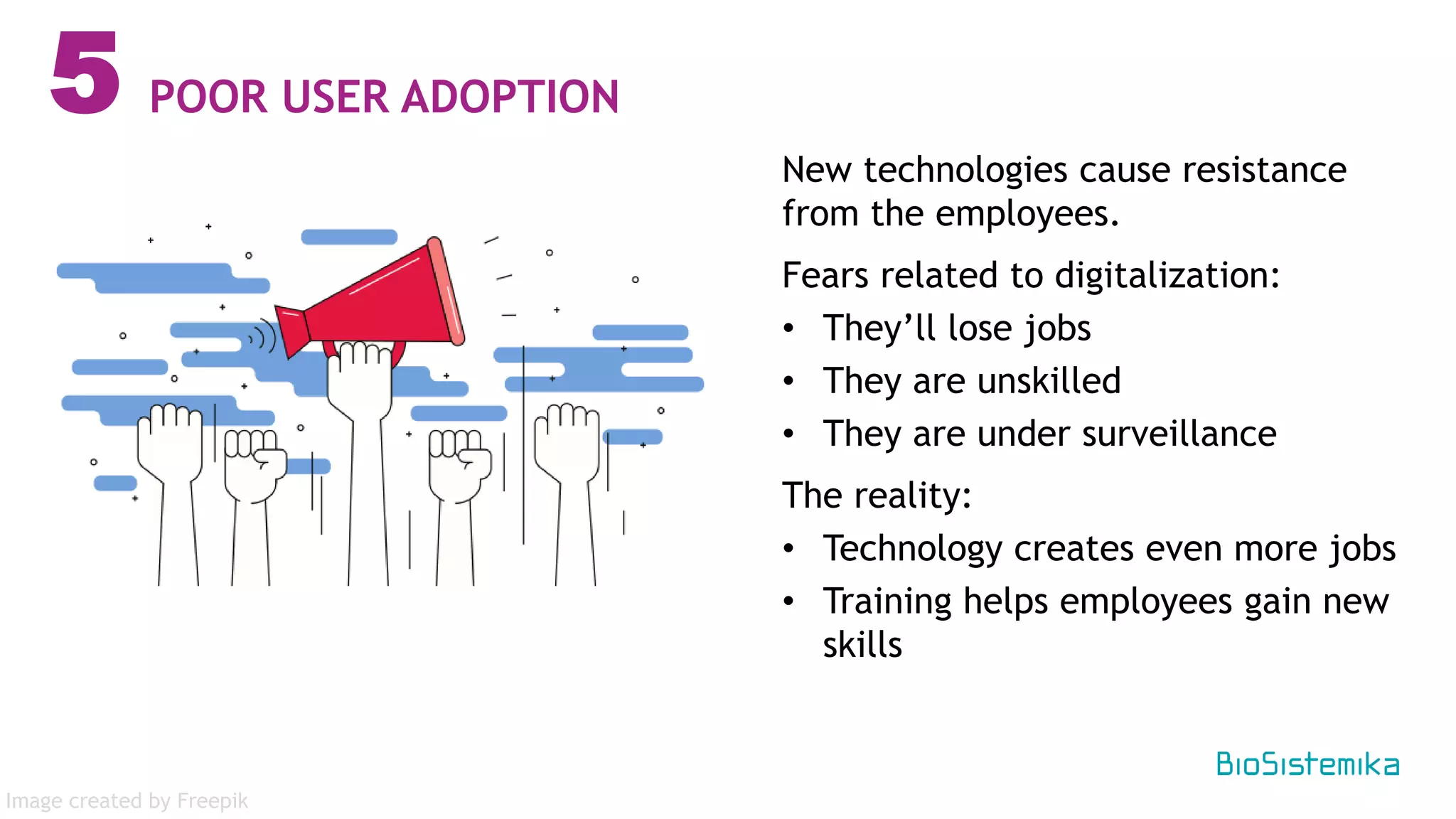 New technologies cause resistance
from the employees.
Fears related to digitalization:
• They’ll lose jobs
• They are unskilled
• They are under surveillance
The reality:
• Technology creates even more jobs
• Training helps employees gain new
skills
5 POOR USER ADOPTION
Image created by Freepik
 