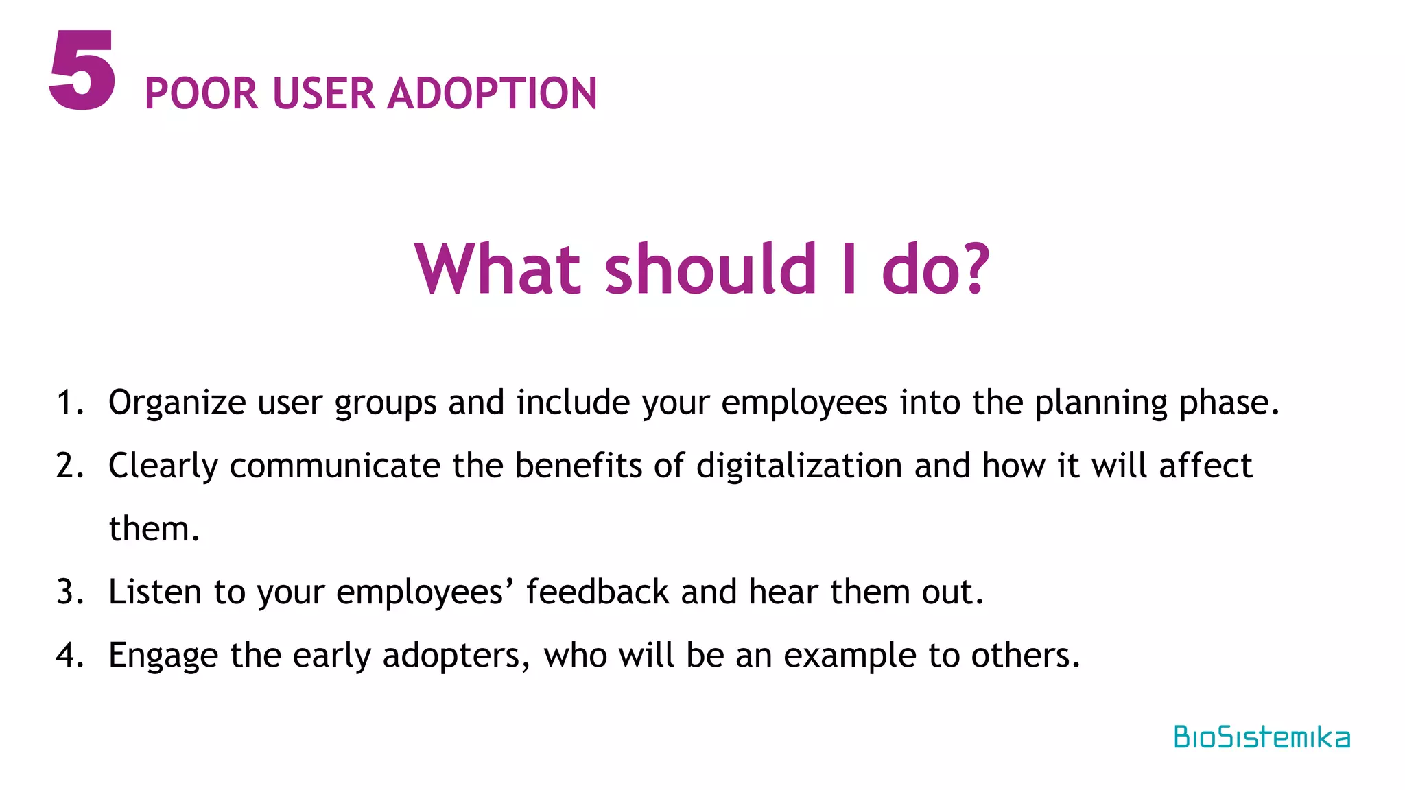 5
1. Organize user groups and include your employees into the planning phase.
2. Clearly communicate the benefits of digitalization and how it will affect
them.
3. Listen to your employees’ feedback and hear them out.
4. Engage the early adopters, who will be an example to others.
What should I do?
POOR USER ADOPTION
 