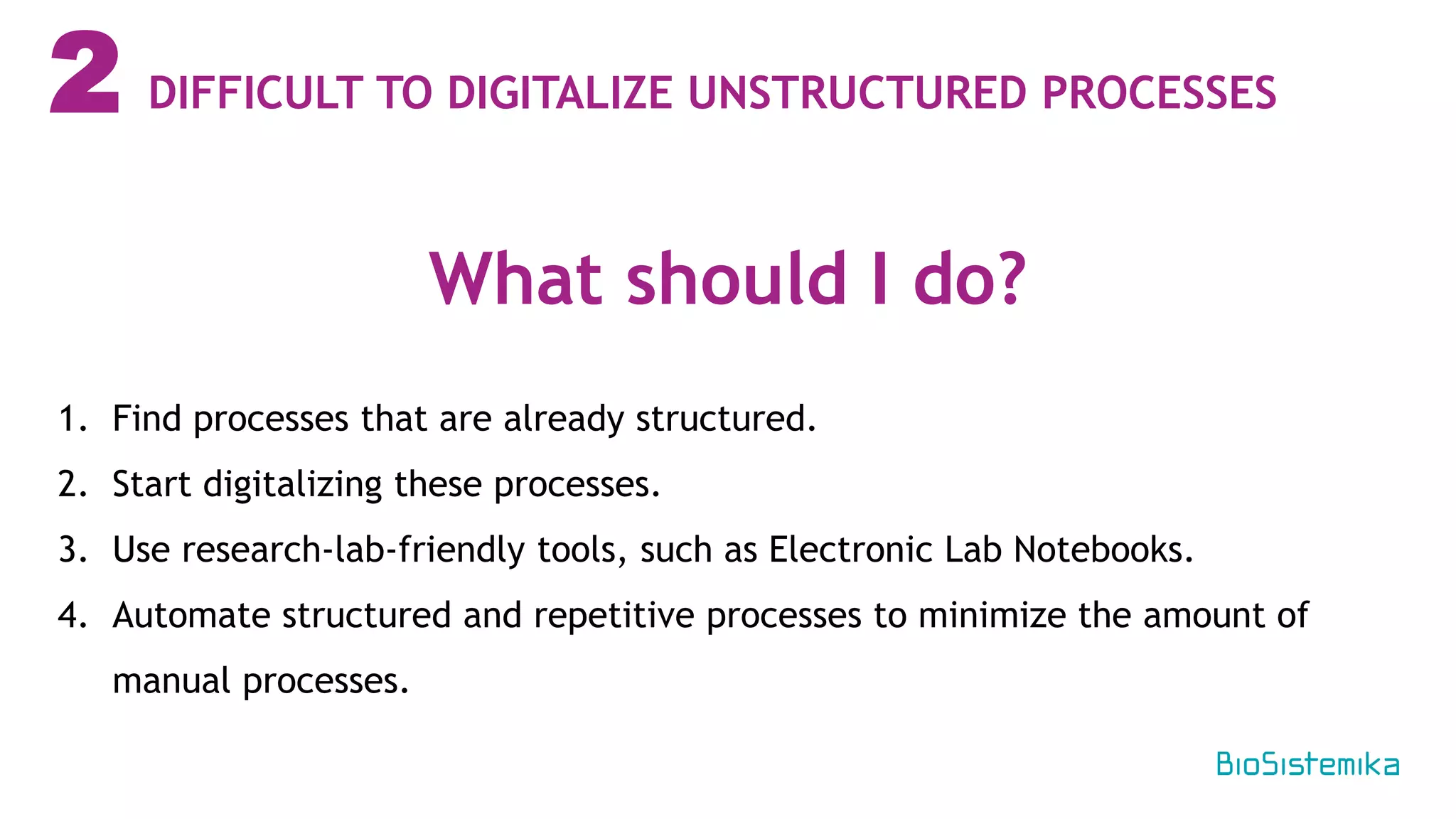 2
1. Find processes that are already structured.
2. Start digitalizing these processes.
3. Use research-lab-friendly tools, such as Electronic Lab Notebooks.
4. Automate structured and repetitive processes to minimize the amount of
manual processes.
What should I do?
DIFFICULT TO DIGITALIZE UNSTRUCTURED PROCESSES
 