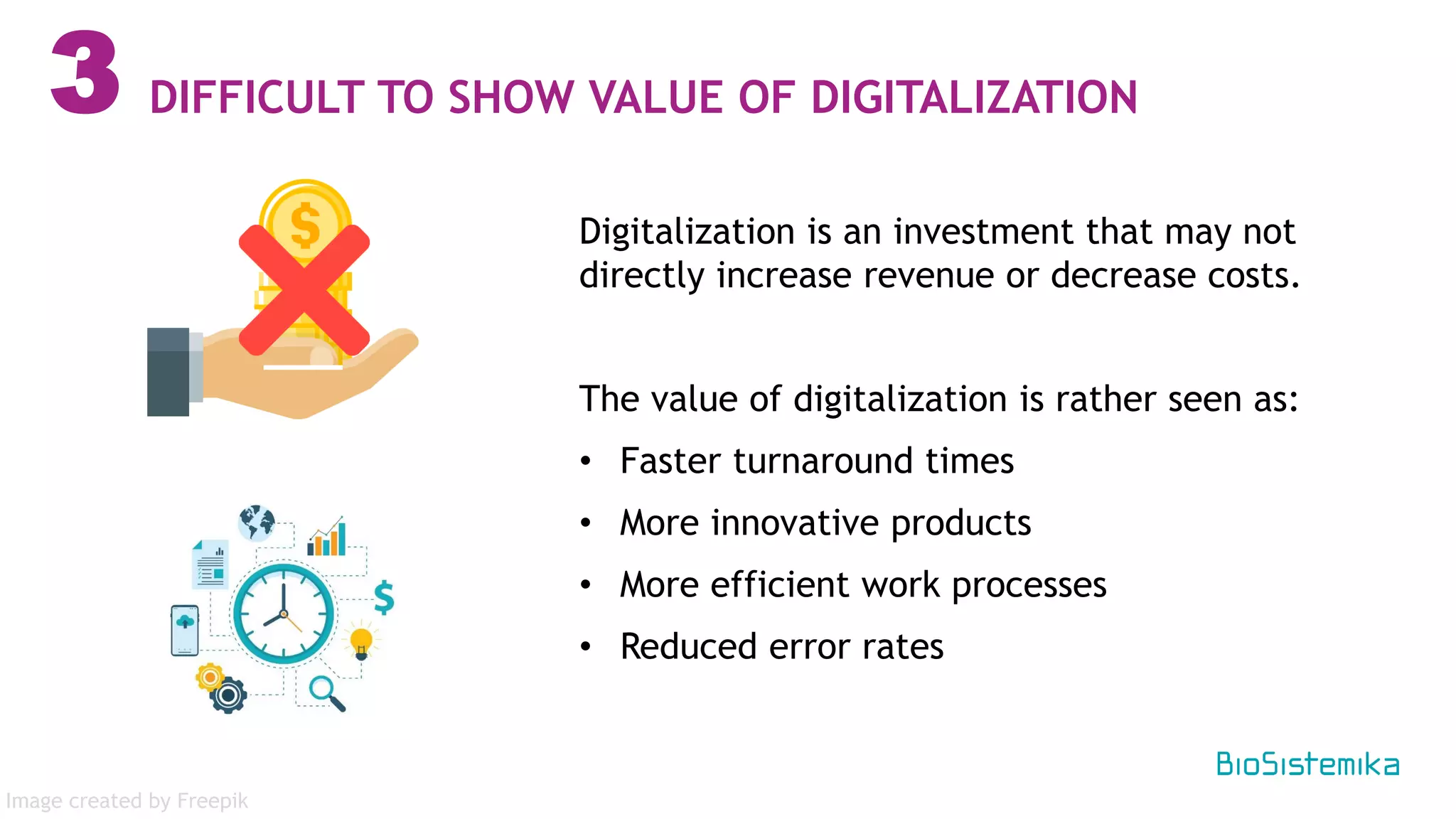 Digitalization is an investment that may not
directly increase revenue or decrease costs.
The value of digitalization is rather seen as:
• Faster turnaround times
• More innovative products
• More efficient work processes
• Reduced error rates
3 DIFFICULT TO SHOW VALUE OF DIGITALIZATION
Image created by Freepik
 