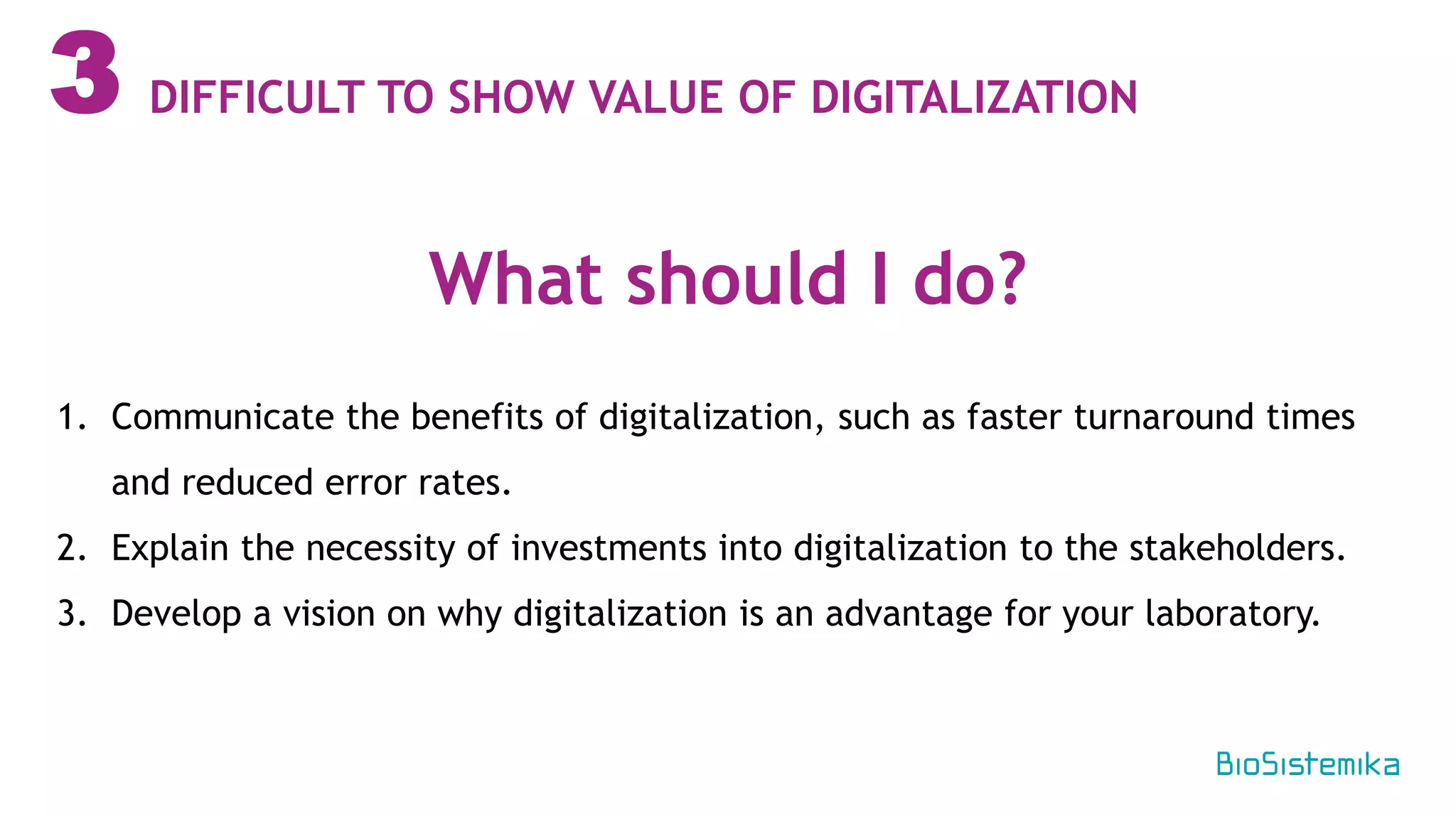 3
1. Communicate the benefits of digitalization, such as faster turnaround times
and reduced error rates.
2. Explain the necessity of investments into digitalization to the stakeholders.
3. Develop a vision on why digitalization is an advantage for your laboratory.
What should I do?
DIFFICULT TO SHOW VALUE OF DIGITALIZATION
 