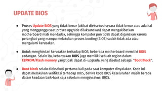● Proses Update BIOS yang tidak benar (akibat dieksekusi secara tidak benar atau ada hal
yang mengganggu saat proses upgrade dilaksanakan) dapat mengakibatkan
motherboard mati mendadak, sehingga komputer pun tidak dapat digunakan karena
perangkat yang mampu melakukan proses booting (BIOS) sudah tidak ada atau
mengalami kerusakan.
● Untuk menghindari kerusakan terhadap BIOS, beberapa motherboard memiliki BIOS
cadangan. Selain itu, kebanyakan BIOS juga memiliki sebuah region dalam
EEPROM/Flash memory yang tidak dapat di-upgrade, yang disebut sebagai "Boot Block".
● Boot block selalu dieksekusi pertama kali pada saat komputer dinyalakan. Kode ini
dapat melakukan verifikasi terhadap BIOS, bahwa kode BIOS keseluruhan masih berada
dalam keadaan baik-baik saja sebelum mengeksekusi BIOS.
UPDATE BIOS
 