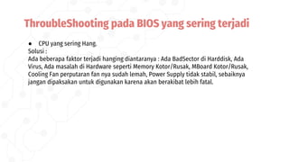● CPU yang sering Hang.
Solusi :
Ada beberapa faktor terjadi hanging diantaranya : Ada BadSector di Harddisk, Ada
Virus, Ada masalah di Hardware seperti Memory Kotor/Rusak, MBoard Kotor/Rusak,
Cooling Fan perputaran fan nya sudah lemah, Power Supply tidak stabil, sebaiknya
jangan dipaksakan untuk digunakan karena akan berakibat lebih fatal.
ThroubleShooting pada BIOS yang sering terjadi
 