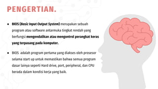 ● BIOS (Basic Input Output System) merupakan sebuah
program atau software antarmuka tingkat rendah yang
berfungsi mengendalikan atau mengontrol perangkat keras
yang terpasang pada komputer.
● BIOS adalah program pertama yang diakses oleh prosesor
selama start up untuk memastikan bahwa semua program
dasar lainya seperti Hard drive, port, peripheral, dan CPU
berada dalam kondisi kerja yang baik.
PENGERTIAN.
 