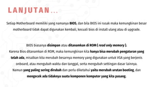 Setiap Motherboard memiliki yang namanya BIOS, dan bila BIOS ini rusak maka kemungkinan besar
motherboard tidak dapat digunakan kembali, kecuali bios di install ulang atau di upgrade.
BIOS biasanya disimpan atau ditanamkan di ROM ( read only memory ).
Karena Bios ditanamkan di ROM, maka kemungkinan kita hanya bisa merubah pengaturan yang
telah ada, misalkan kita merubah besarnya memory yang digunakan untuk VGA yang berjenis
onboard, atau mengubah waktu dan tanggal, serta mengubah settingan dasar lainnya.
Namun yang paling sering dirubah dan perlu diketahui yaitu merubah urutan booting, dan
mengecek ada tidaknya suatu komponen komputer yang kita pasang.
L A N J U T A N …
 