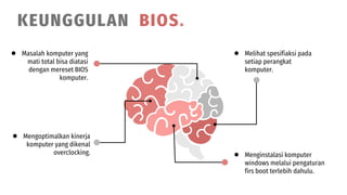 ● Masalah komputer yang
mati total bisa diatasi
dengan mereset BIOS
komputer.
● Mengoptimalkan kinerja
komputer yang dikenal
overclocking.
● Melihat spesifiaksi pada
setiap perangkat
komputer.
● Menginstalasi komputer
windows melalui pengaturan
firs boot terlebih dahulu.
KEUNGGULAN BIOS.
 