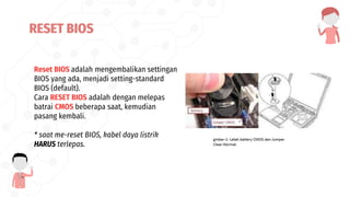 Reset BIOS adalah mengembalikan settingan
BIOS yang ada, menjadi setting-standard
BIOS (default).
Cara RESET BIOS adalah dengan melepas
batrai CMOS beberapa saat, kemudian
pasang kembali.
* saat me-reset BIOS, kabel daya listrik
HARUS terlepas.
RESET BIOS
 