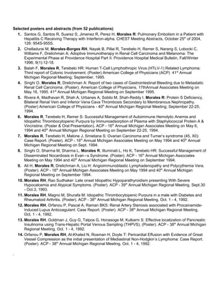 Selected posters and abstracts (from 52 publications)
  1. Santos G, Santos R, Suarez S, Jimenez R, Perez H, Morales R: Pulmonary Embolism in a Patient with
      Hepatitis C Receiving Therapy with Interferon-alpha. CHEST Meeting Abstracts, October 25th of 2004,
      126: 954S-955S.
  2. Chelladurai M, Morales-Borges RH, Nayak B, Pillai R, Terebelo H, Remer S, Narang S, Lobocki C,
      Williams F, Drelichman A: Adoptive Immunotherapy in Renal Cell Carcinoma and Melanoma: The
      Experimental Phase at Providence Hospital Part II. Providence Hospital Medical Bulletin, Fall/Winter
      1996; 9(1):12-18.
  3. Batah F, Morales R, Terebelo HR: Human T-Cell Lymphothropic Virus (HTLV-1) Related Lymphoma:
      Third report of Colonic Involvement. (Poster) American College of Physicians (ACP) 41st Annual
      Michigan Regional Meeting; September, 1995.
  4. Singhi O, Morales R, Drelichman A: Report of two cases of Gastrointestinal Bleeding due to Metastatic
      Renal Cell Carcinoma. (Poster). American College of Physicians, 17thAnnual Associates Meeting on
      May 16, 1995. 41st Annual Michigan Regional Meeting on September 1995.
  5. Rivera A, Madhavan R, Shah A, Urbanes A, Sobilo M, Shah-Reddy I, Morales R: Protein S Deficiency,
      Bilateral Renal Vein and Inferior Vena Cava Thrombosis Secondary to Membranous Nephropathy.
      (Poster) American College of Physicians - 40th Annual Michigan Regional Meeting; September 22-25,
      1994.
  6. Morales R, Terebelo H, Remer S: Successful Management of Autoimmune Hemolytic Anemia and
      Idiopathic Thrombocytopenic Purpura by Immunoadsorption of Plasma with Staphylococcal Protein A &
      Vincristine. (Poster & Oral Presentation). ACP - 16th Annual Michigan Associates Meeting on May 6,
      1994 and 40th Annual Michigan Regional Meeting on September 22-25, 1994.
  7. Morales R, Terebelo H, Malone J, Smietana S: Ovarian Carcinoma and Turner’s syndrome (45, X0):
      Case Report. (Poster). ACP - 16th Annual Michigan Associates Meeting on May 1994 and 40th Annual
      Michigan Regional Meeting on Sept. 1994.
  8. Singhi O, Sharma M, Sharma L, Morales R, Illuminati L, Ho K, Terebelo HR: Successful Management of
      Disseminated Nocardiosis in Evan=s Syndrome. (Poster). ACP - 16th Annual Michigan Associates
      Meeting on May 1994 and 40th Annual Michigan Regional Meeting on September 1994.
  9. Ali H, Morales R, Drelichman A, Liu H: Angioimmunoblastic Lymphadenopathy and Polycythemia Vera.
      (Poster). ACP - 16th Annual Michigan Associates Meeting on May 1994 and 40th Annual Michigan
      Regional Meeting on September 1994.
  10. Morales RH, Rao Sudhaker: Late onset Idiopathic Hypoparathyroidism presenting With Severe
      Hypocalcemia and Atypical Symptoms. (Poster). ACP - 39th Annual Michigan Regional Meeting, Sept.30
      - Oct.3, 1993.
  11. Morales RH, Magno M, Shurafa M: Idiopathic Thrombocytopenic Purpura in a male with Diabetes and
      Rheumatoid Arthritis. (Poster). ACP - 38th Annual Michigan Regional Meeting, Oct. 1 - 4, 1992.
  12. Morales RH, Orfanou P, Pascal A, Raman BKS: Renal Artery Stenosis associated with Procainamide-
      Induced Lupus Anticoagulant: Case Report. (Poster). ACP - 38th Annual Michigan Regional Meeting,
      Oct. 1 - 4, 1992.
  13. Morales RH, Goldman J, Guy G, Talpos G, Honasoge M, Kulkarni S: Effective localization of Pancreatic
      Insulinoma using Trans-Hepatic Portal Venous Sampling (THPVS). (Poster). ACP - 38th Annual Michigan
      Regional Meeting, Oct. 1 - 4, 1992.
  14. Orfanou P, Morales RH, Al-Khaled N, Rosman H, Doyle T: Pericardial Effusion with Evidence of Great
      Vessel Compression as the initial presentation of Mediastinal Non-Hodgkin’s Lymphoma: Case Report.
      (Poster). ACP - 38th Annual Michigan Regional Meeting, Oct. 1 - 4, 1992.

.
 