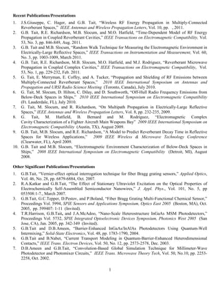 Recent Publications/Presentations
1.  J.S.Giuseppe, C. Hager, and G.B. Tait, “Wireless RF Energy Propagation in Multiply-Connected
    Reverberant Spaces,” IEEE Antennas and Wireless Propagation Letters, Vol. 10, pp. , 2011.
2. G.B. Tait, R.E. Richardson, M.B. Slocum, and M.O. Hatfield, “Time-Dependent Model of RF Energy
    Propagation in Coupled Reverberant Cavities,” IEEE Transactions on Electromagnetic Compatibility, Vol.
    53, No. 3, pp. 846-849, Aug. 2011.
3. G.B. Tait and M.B. Slocum, “Random Walk Technique for Measuring the Electromagnetic Environment in
    Electrically-Large Reflective Spaces,” IEEE Transactions on Instrumentation and Measurement, Vol. 60,
    No. 3, pp. 1003-1009, March 2011.
4. G.B. Tait, R.E. Richardson, M.B. Slocum, M.O. Hatfield, and M.J. Rodriguez, “Reverberant Microwave
    Propagation in Coupled Complex Cavities,” IEEE Transactions on Electromagnetic Compatibility, Vol.
    53, No. 1, pp. 229-232, Feb. 2011.
5. G. Tait, E. Merryman, E. Coffey, and A. Tucker, “Propagation and Shielding of RF Emissions between
    Multiply-Connected Reverberant Spaces,” 2010 IEEE International Symposium on Antennas and
    Propagation and URSI Radio Science Meeting (Toronto, Canada), July 2010.
6. G. Tait, M. Slocum, D. Hilton, C. Dilay, and D. Southworth, “Off-Hull Radio Frequency Emissions from
    Below-Deck Spaces in Ships,” 2010 IEEE International Symposium on Electromagnetic Compatibility
    (Ft. Lauderdale, FL), July 2010.
7. G. Tait, M. Slocum, and R. Richardson, “On Multipath Propagation in Electrically-Large Reflective
    Spaces,” IEEE Antennas and Wireless Propagation Letters, Vol. 8, pp. 232-235, 2009.
8. G. Tait, M. Hatfield, B. Bernard and M. Rodriguez, “Electromagnetic Complex
    Cavity Characterization of a Fighter Aircraft Main Weapons Bay” 2009 IEEE International Symposium on
    Electromagnetic Compatibility (Austin, TX), August 2009.
9. G.B. Tait, M.B. Slocum, and R.E. Richardson, “A Model to Predict Reverberant Decay Time in Reflective
    Spaces for Wireless Applications,” 2009 IEEE Wireless & Microwave Technology Conference
    (Clearwater, FL), April 2009.
10. G.B. Tait and M.B. Slocum, “Electromagnetic Environment Characterization of Below-Deck Spaces in
    Ships,” 2008 IEEE International Symposium on Electromagnetic Compatibility (Detroit, MI), August
    2008.

Other Significant Publications/Presentations
1.   G.B.Tait, “Vernier-effect optical interrogation technique for fiber Bragg grating sensors,” Applied Optics,
     Vol. 46, No. 28, pp. 6879-6884, Oct. 2007.
2.   R.A.Katkar and G.B.Tait, “The Effect of Stationary Ultraviolet Excitation on the Optical Properties of
     Electrochemically Self-Assembled Semiconductor Nanowires,” J. Appl. Phys., Vol. 101, No. 5, pp
     053508:1-7., March 2007.
3.   G.B.Tait, G.C.Tepper, D.Pestov, and P.Boland, “Fiber Bragg Grating Multi-Functional Chemical Sensor,”
     Proceedings Vol. 5994, SPIE Sensors and Applications Symposium, Optics East 2005 (Boston, MA), Oct.
     2005, pp. 599407: 1-11 (Invited).
4.   T.R.Harrison, G.B.Tait, and J.A.McAdoo, “Nano-Scale Heterostructure InGaAs MSM Photodetectors,”
     Proceedings Vol. 5732, SPIE Integrated Optoelectronic Devices Symposium, Photonics West 2005 (San
     Jose, CA), Jan. 2005, pp. 342-349 (Invited).
5.   G.B.Tait and D.B.Ameen, “Barrier-Enhanced InGaAs/InAlAs Photodetectors Using Quantum-Well
     Intermixing,” Solid-State Electronics, Vol. 48, pp. 1783-1790, 2004.
6.   G.B.Tait and B.Nabet, “Current Transport Modeling in Quantum-Barrier-Enhanced Heterodimensional
     Contacts,” IEEE Trans. Electron Devices, Vol. 50, No. 12, pp. 2573-2578, Dec. 2003.
7.   D.B.Ameen and G.B.Tait, “Convolution-Based Global Simulation Technique for Millimeter-Wave
     Photodetector and Photomixer Circuits,” IEEE Trans. Microwave Theory Tech, Vol. 50, No.10, pp. 2253-
     2258, Oct. 2002.

                                                       1
 