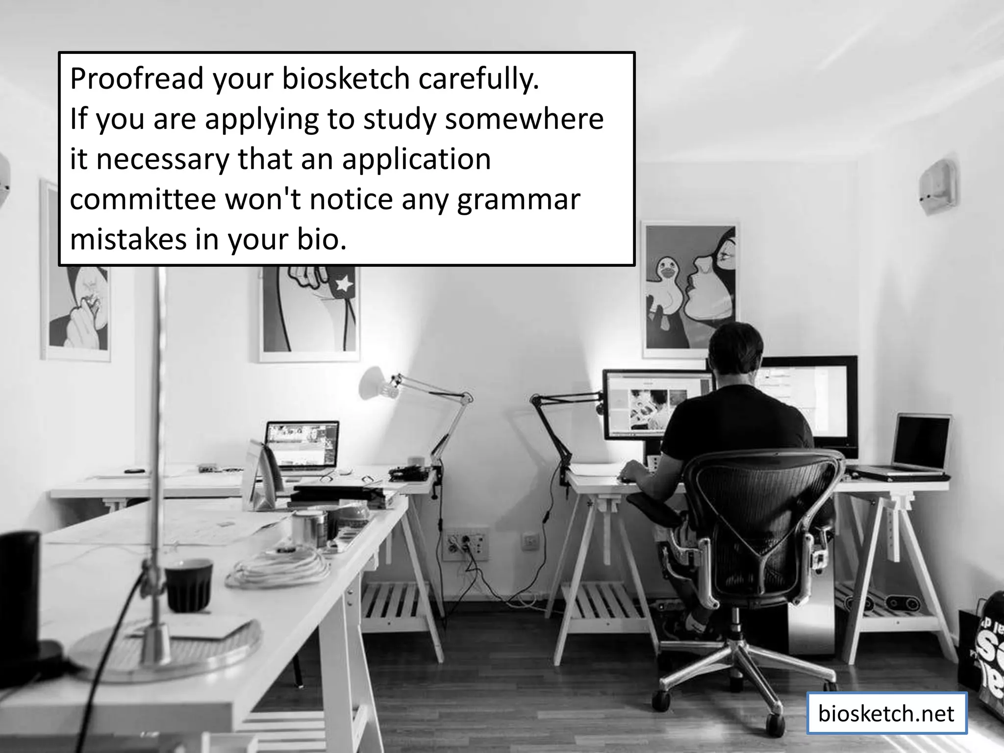 Proofread your biosketch carefully.
If you are applying to study somewhere
it necessary that an application
committee won't notice any grammar
mistakes in your bio.
biosketch.net
 