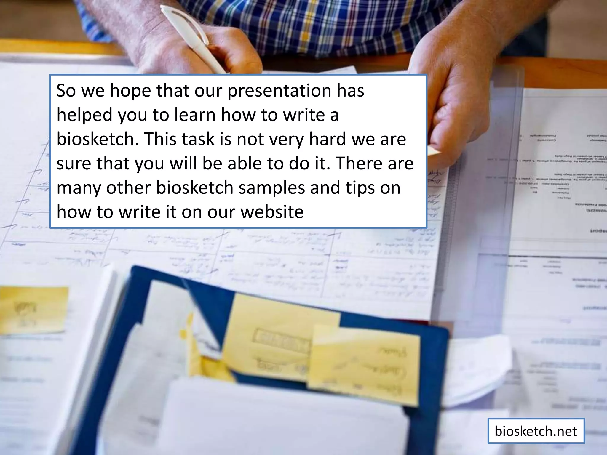 So we hope that our presentation has
helped you to learn how to write a
biosketch. This task is not very hard we are
sure that you will be able to do it. There are
many other biosketch samples and tips on
how to write it on our website
biosketch.net
 