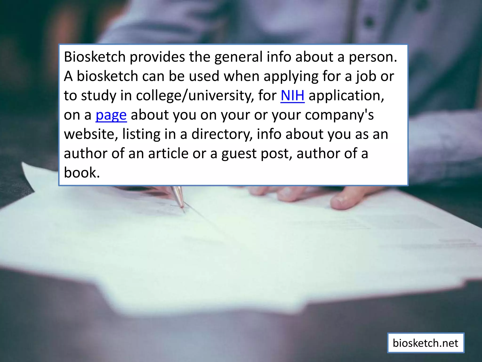 Biosketch provides the general info about a person.
A biosketch can be used when applying for a job or
to study in college/university, for NIH application,
on a page about you on your or your company's
website, listing in a directory, info about you as an
author of an article or a guest post, author of a
book.
biosketch.net
 