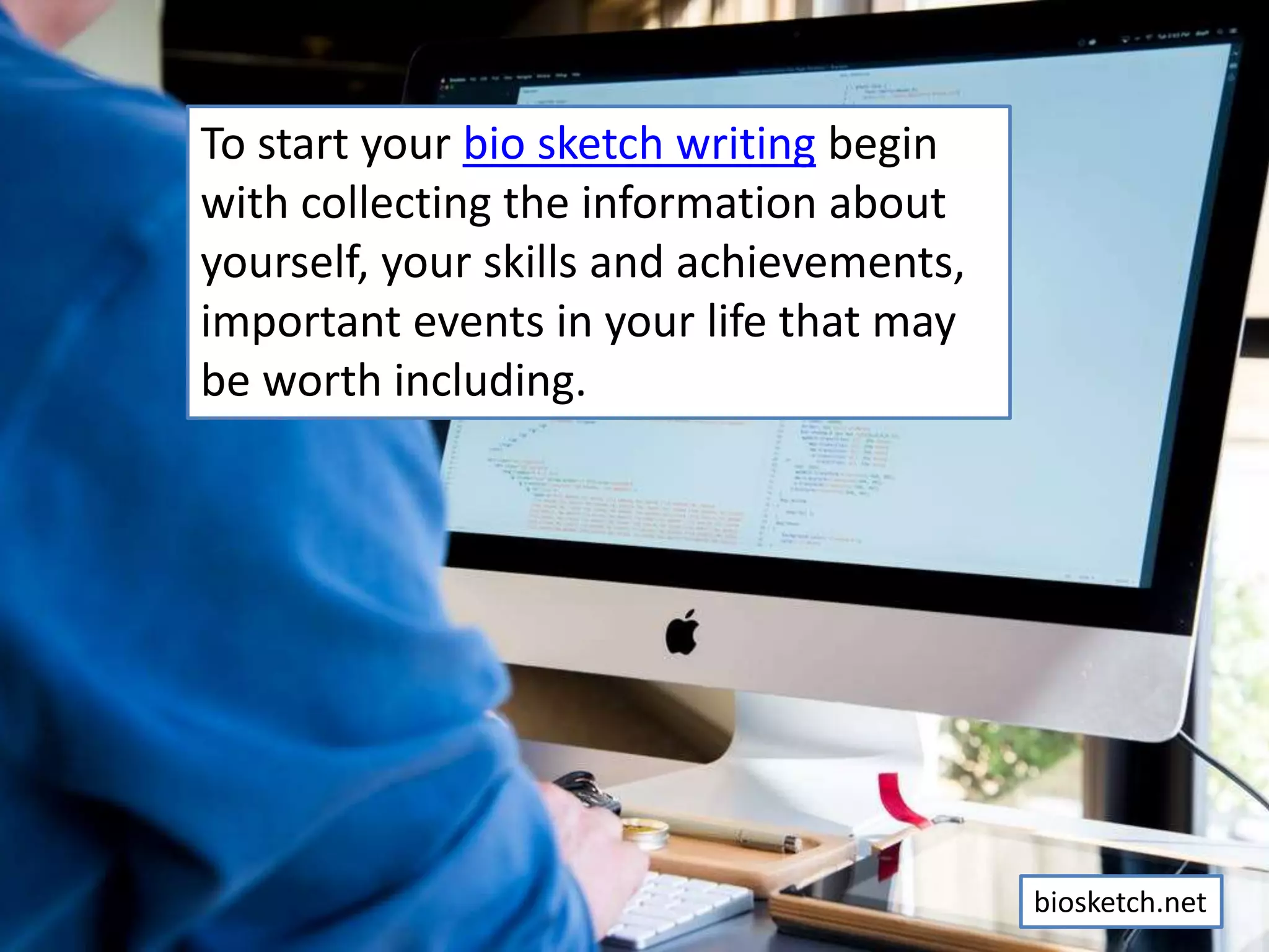 To start your bio sketch writing begin
with collecting the information about
yourself, your skills and achievements,
important events in your life that may
be worth including.
biosketch.net
 