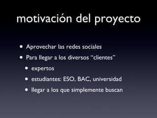motivación del proyecto Aprovechar las redes sociales Para llegar a los diversos “clientes” expertos estudiantes: ESO, BAC, universidad llegar a los que simplemente buscan 
