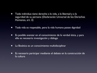 Todo individuo tiene derecho a la vida, a la libertad y a la seguridad de su persona (Declaración Universal de los Derechos Humanos, art. 3) Toda vida es respetable, pero la vida humana posee dignidad Es posible avanzar en el conocimiento de la verdad ética, y para ello es necesario investigación y diálogo La Bioética es un conocimiento multidisciplinar Es necesario participar mediante el debate en la construcción de la cultura 