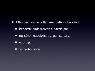 Objetivo: desarrollar una cultura bioética Proactividad: mover a participar no sólo reaccionar: crear cultura ecología ser referencia 