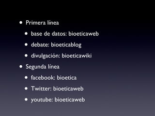 Primera línea base de datos: bioeticaweb debate: bioeticablog divulgación: bioeticawiki Segunda línea facebook: bioetica Twitter: bioeticaweb youtube: bioeticaweb 