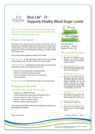 MAKE LIFE BETTER PRODUCT PROFILE | PAGE 1
Bios Life D is a revolutionary, fiber-based, vitamin-rich,
natural product that is clinically proven to help the body
maintain healthy blood sugar levels.
Product Information
With proper care and some simple lifestyle adjustments, such as
exercising and adopting healthy eating habits, you can support your
overall health and help sustain your desired blood sugar levels.
Adding Bios Life D to a daily regimen can help you maintain healthy
blood sugar levels.*
Some of the active ingredients in Bios Life D include:
Beta Glucans. A fiber that helps control the lipid and glucose
response after a meal, and help stimulate the immune system.
Biosphere Fiber.™
A patented blend of five highly soluble fibers that
quickly forms a matrix in the digestive system that:
• Slows the rate of absorption of carbohydrates*
• Maintains desired blood glucose levels*
• Curbs the appetite so you want to eat less food*
• Traps cholesterol*
B-vitamin Complex. Required by the body for energy production.
Features and Benefits
Bios Life D, when used as directed, helps:
• Manage your appetite naturally*
• Sustain healthy blood sugar levels with Biosphere Fiber™
*
• Lower the glycemic index of food you eat*
• Maintain healthy cholesterol levels*
• Maintain healthy triglyceride levels*
Drinking Bios Life D before meals cuts your appetite and improves your
blood sugar level regulation.*
Bios Life™
|
Supports Healthy Blood Sugar Levels*
Item code: 25140
Per Serving: 1 Sachet
Sachets Per Box: 60
Frequently Asked Questions
Q. Who can take Bios Life D?
A. Bios Life D is suitable for adults.
Pregnant and nursing mothers
should consult their doctor before
using this product.
Q. How often should I use it?
A. We recommend that you take Bios
Life D 10-15 minutes before meals,
two to three times a day.
Q. Are there any side effects
associated with using Bios Life D?
A. Bios Life D has been taken by
thousands of people with no adverse
side effects. Because of the fiber
content, individuals who do not
consume much fiber on a regular
basis may experience loose stools
or an upset stomach when first using
it.These effects stop over time.
Q. Can I take Bios Life D if I am on other
medications?
A. We recommend you consult with
your doctor to determine if this
dietary supplement is right for you.
Q. Is Bios Life D gluten free?
A. Yes. Bios Life D is gluten free.
Q. What is the shelf life of Bios Life D?
A. Bios Life D has a shelf life of two
years if kept in the original, sealed
sachet.
* This product is not intended to diagnose, treat, cure, or prevent any disease,
illness or pain, in compliance with applicable laws.
 
