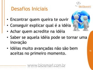 Desafios Iniciais
• Encontrar quem queira te ouvir
• Conseguir explicar qual é a idéia
• Achar quem acredite na idéia
• Saber se aquela idéia pode se tornar uma
  inovação
• Idéias muito avançadas não são bem         16
  aceitas no primeiro momento.
 