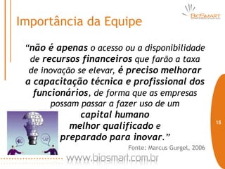 Importância da Equipe

 “não é apenas o acesso ou a disponibilidade
  de recursos financeiros que farão a taxa
  de inovação se elevar, é preciso melhorar
 a capacitação técnica e profissional dos
   funcionários, de forma que as empresas
       possam passar a fazer uso de um
             capital humano
                                                           18
           melhor qualificado e
         preparado para inovar.”
                         Fonte: Marcus Gurgel, 2006

                                                      18
 