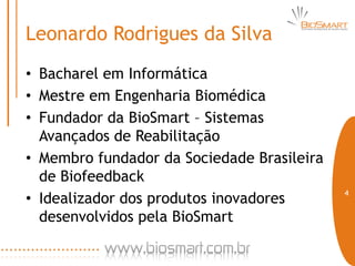 Leonardo Rodrigues da Silva
• Bacharel em Informática
• Mestre em Engenharia Biomédica
• Fundador da BioSmart – Sistemas
  Avançados de Reabilitação
• Membro fundador da Sociedade Brasileira
  de Biofeedback
                                            4
• Idealizador dos produtos inovadores
  desenvolvidos pela BioSmart
 
