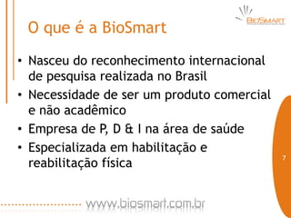 O que é a BioSmart
• Nasceu do reconhecimento internacional
  de pesquisa realizada no Brasil
• Necessidade de ser um produto comercial
  e não acadêmico
• Empresa de P, D & I na área de saúde
• Especializada em habilitação e
                                            7
  reabilitação física
 