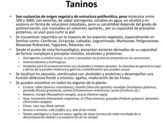TaninosSon sustancias de origen vegetal y de estructura polifenólica, peso molecular entre 500 y 3000; son amorfas, de sabor astringente, solubles en agua, en alcohol y en acetona en forma de soluciones coloidales, pero su solubilidad depende del grado de polimerización, son insolubles en solventes apolares;, por su capacidad de precipitar proteínas, se usan para curtir la piel.Se encuentran repartidos en la mayoría de las especies vegetales, especialmente en familias como: Coniferae, Ericaceae, Labiadas, Leguminosae, Myrtaceae, Poligonaceae, RosaceaeRubiaceae, Fagaceae, fabaceae, etc.Desde el punto de vista farmacológico, presentan acciones derivadas de su capacidad de formar complejos y precipitar metales, alcaloides y proteínas:Astringentes y antidiarreicos, se unen y precipitan las proteínas presentes en las secreciones.Antimicrobianos y antifúngicos.Antídotos para el envenenamiento con alcaloides y metales pesados. Su toxicidad en general es baja y deriva de la posible intolerancia gástrica y estreñimiento que pueden causar.Se localizan en vacuolas, combinados con alcaloides y proteínas y desempeñan una función defensiva frente a insectos: agallas, maduración de los frutos. Se pueden encontrar en todos los órganos de la planta:Corteza: roble (Quersus colombiana), castaño (Sterculiaapetala), eucalipto (Eucalyptusglobulus), granada (Punicagranatum), canela (Cinnamomumzeilanicum), quina (Cinchonasp.)Madera: mangle (Rhysophora mangle), acacia (Delonix regia).Hoja: hamamelis (Hamamelis virginiana), té (Theasinensis), guayaba (Psidiumguajava), almendro (Terminaliacatappa).Flores: rosa roja (Rosa canina).Granos o semillas: café (Coffeasp.), kola (Cola nitida).Tejidos patológicos y órganos viejos: agallas de alepo (corteza de roble resultado de la descomposición debido a la ovoposición de las avispas