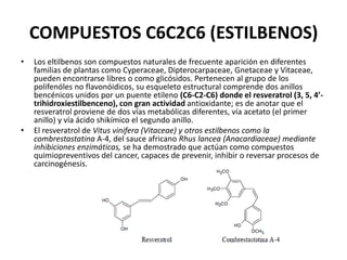 COMPUESTOS C6C2C6 (ESTILBENOS)
•   Los eltilbenos son compuestos naturales de frecuente aparición en diferentes
    familias de plantas como Cyperaceae, Dipterocarpaceae, Gnetaceae y Vitaceae,
    pueden encontrarse libres o como glicósidos. Pertenecen al grupo de los
    polifenóles no flavonóidicos, su esqueleto estructural comprende dos anillos
    bencénicos unidos por un puente etileno (C6-C2-C6) donde el resveratrol (3, 5, 4’-
    trihidroxiestilbenceno), con gran actividad antioxidante; es de anotar que el
    resveratrol proviene de dos vías metabólicas diferentes, vía acetato (el primer
    anillo) y vía ácido shikímico el segundo anillo.
•   El resveratrol de Vitus vinifera (Vitaceae) y otros estilbenos como la
    combrestastatina A-4, del sauce africano Rhus lancea (Anacardiaceae) mediante
    inhibiciones enzimáticas, se ha demostrado que actúan como compuestos
    quimiopreventivos del cancer, capaces de prevenir, inhibir o reversar procesos de
    carcinogénesis.
 