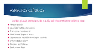 ASPECTOS CLÍNICOS
Ácidos grasos esenciales de 1 a 2% del requerimiento calórico total
 Fibrosis quística
 La acrodermatitis enteropática
 El síndrome hepatorrenal
 Síndrome de Sjögren-Larsson
 Degeneración neonatal de múltiples sistemas
 Enfermedad de Crohn
 Cirrosis y alcoholismo
 Síndrome de Reye
 